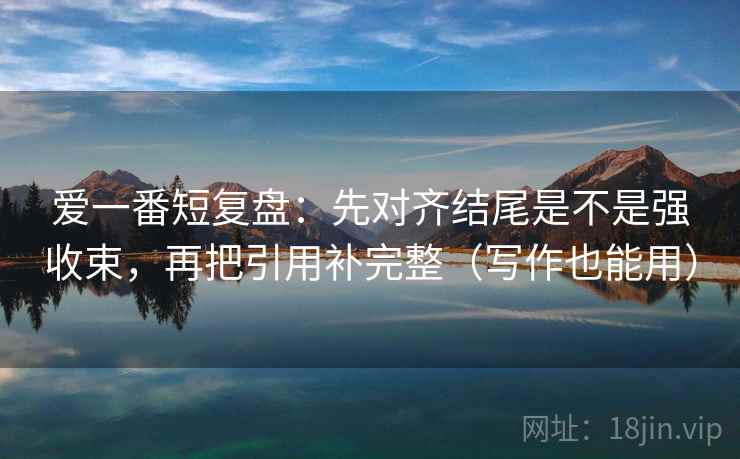 爱一番短复盘：先对齐结尾是不是强收束，再把引用补完整（写作也能用）