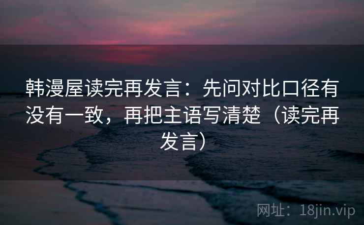 韩漫屋读完再发言：先问对比口径有没有一致，再把主语写清楚（读完再发言）