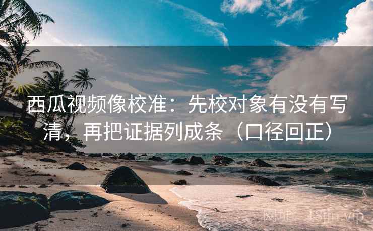 西瓜视频像校准：先校对象有没有写清，再把证据列成条（口径回正）