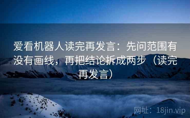 爱看机器人读完再发言：先问范围有没有画线，再把结论拆成两步（读完再发言）