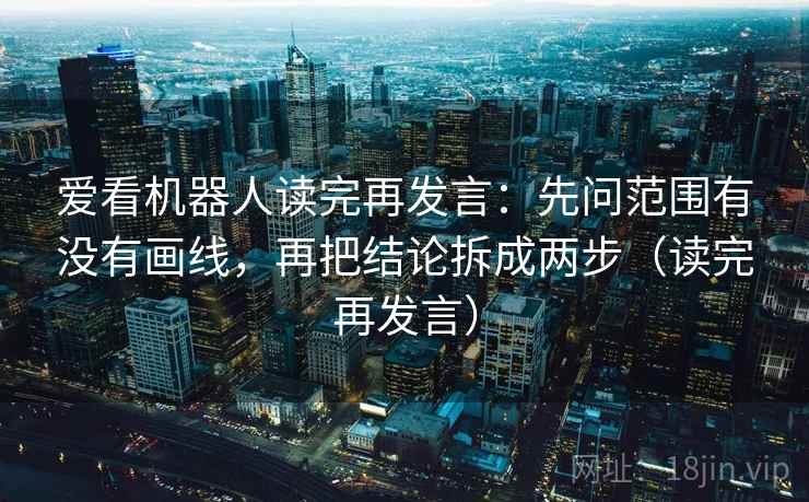 爱看机器人读完再发言：先问范围有没有画线，再把结论拆成两步（读完再发言）