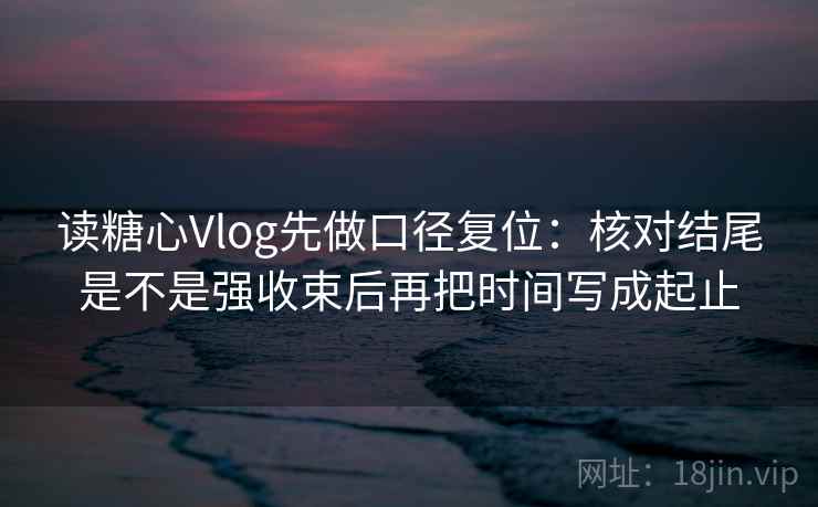读糖心Vlog先做口径复位：核对结尾是不是强收束后再把时间写成起止