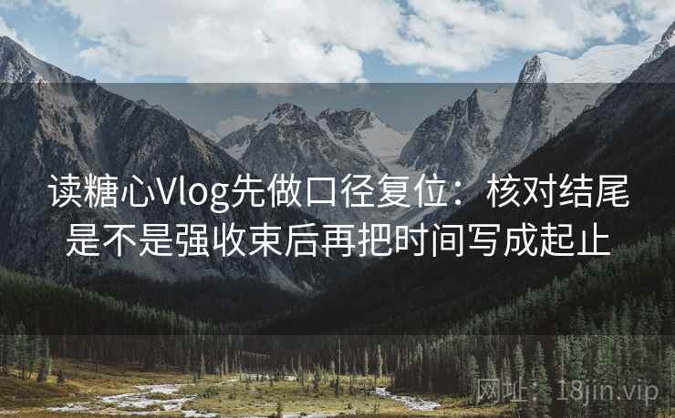 读糖心Vlog先做口径复位：核对结尾是不是强收束后再把时间写成起止