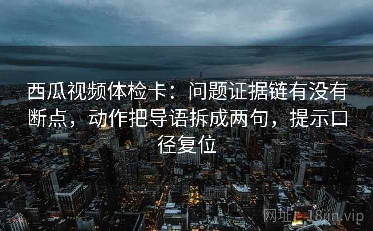 西瓜视频体检卡：问题证据链有没有断点，动作把导语拆成两句，提示口径复位