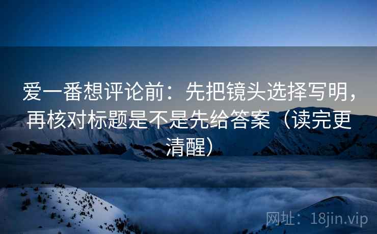 爱一番想评论前:先把镜头选择写明,再核对标题是不是先给答案(读完更清醒) 爱一番想评论前:先把镜头选择写明,再核对标题是不是先给答案(读完更清醒)
