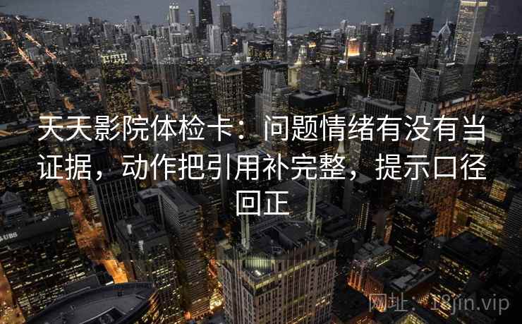 天天影院体检卡：问题情绪有没有当证据，动作把引用补完整，提示口径回正