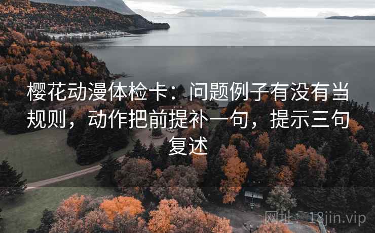 樱花动漫体检卡：问题例子有没有当规则，动作把前提补一句，提示三句复述
