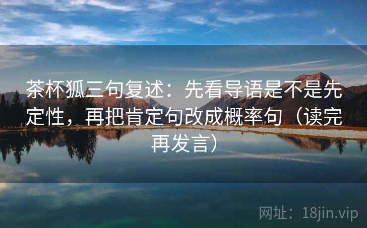 茶杯狐三句复述:先看导语是不是先定性,再把肯定句改成概率句(读完再发言) 茶杯狐三句复述:先看导语是不是先定性,再把肯定句改成概率句(读完再发言)
