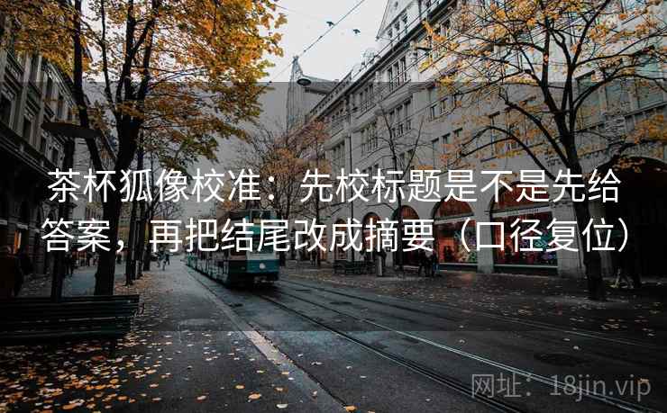 茶杯狐像校准:先校标题是不是先给答案,再把结尾改成摘要(口径复位) 茶杯狐像校准:先校标题是不是先给答案,再把结尾改成摘要(口径复位)