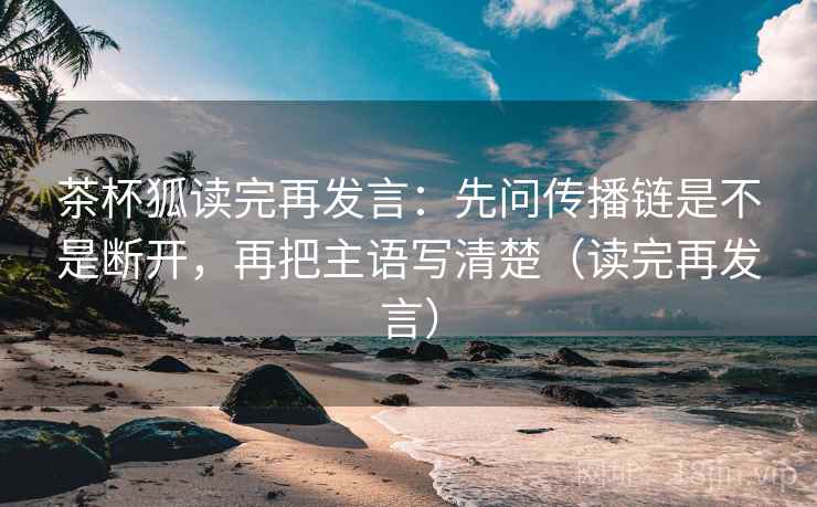 茶杯狐读完再发言:先问传播链是不是断开,再把主语写清楚(读完再发言) 茶杯狐读完再发言:先问传播链是不是断开,再把主语写清楚(读完再发言)