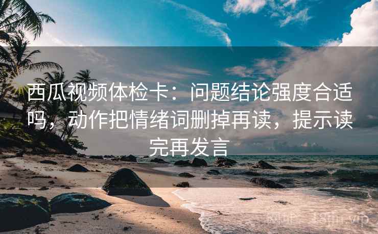 西瓜视频体检卡:问题结论强度合适吗,动作把情绪词删掉再读,提示读完再发言 西瓜视频体检卡:问题结论强度合适吗,动作把情绪词删掉再读,提示读完再发言