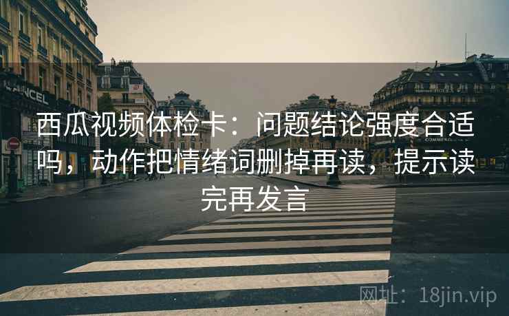 西瓜视频体检卡:问题结论强度合适吗,动作把情绪词删掉再读,提示读完再发言 西瓜视频体检卡:问题结论强度合适吗,动作把情绪词删掉再读,提示读完再发言